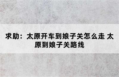 求助：太原开车到娘子关怎么走 太原到娘子关路线